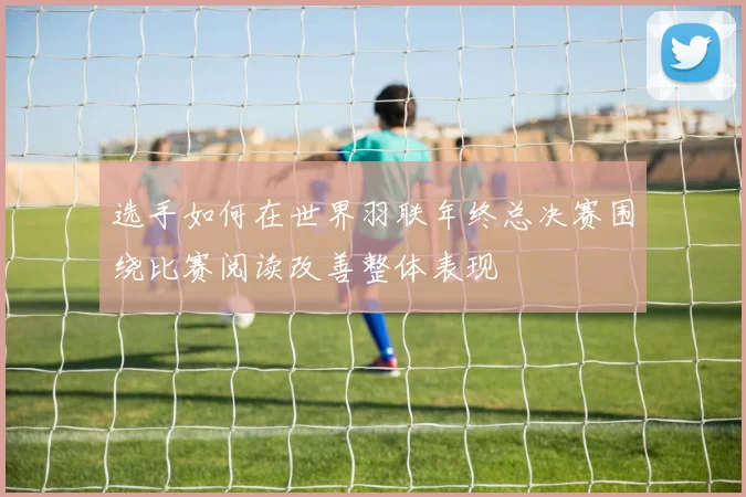 选手如何在世界羽联年终总决赛围绕比赛阅读改善整体表现