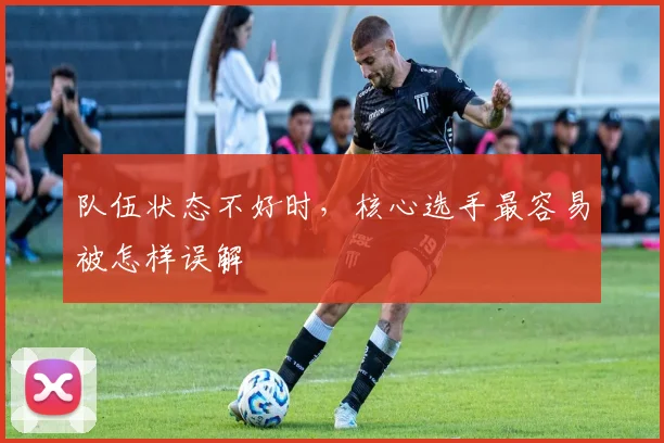 队伍状态不好时,核心选手最容易被怎样误解