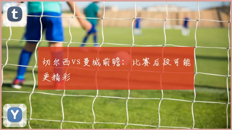 切尔西vs曼城前瞻：比赛后段可能更精彩