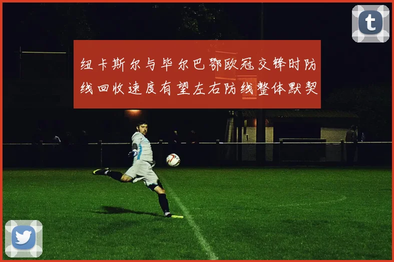 纽卡斯尔与毕尔巴鄂欧冠交锋时防线回收速度有望左右防线整体默契