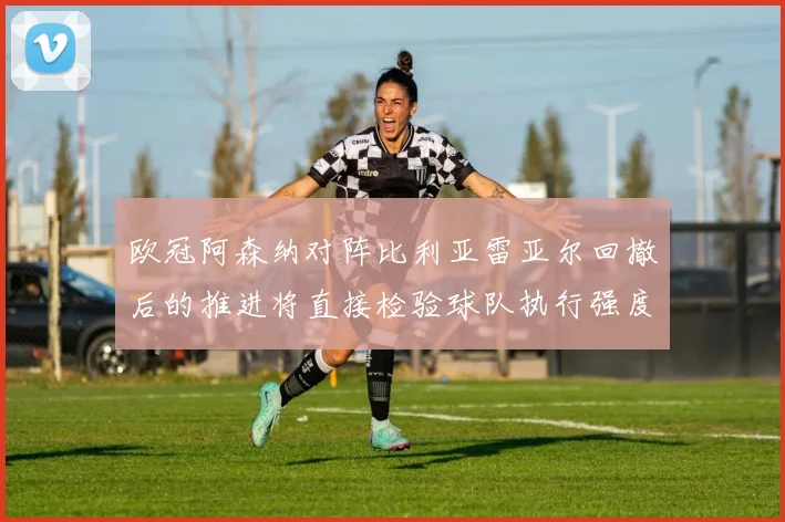 欧冠阿森纳对阵比利亚雷亚尔回撤后的推进将直接检验球队执行强度