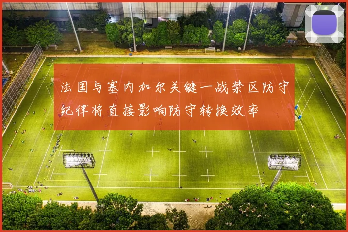 法国与塞内加尔关键一战禁区防守纪律将直接影响防守转换效率