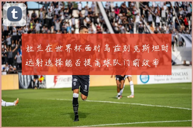 杜兰在世界杯面对乌兹别克斯坦时远射选择能否提高球队门前效率