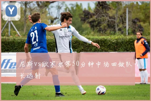 尼斯vs欧塞尔第50分钟中场回做队长远射