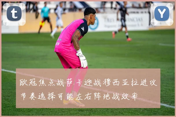 欧冠焦点战萨卡迎战穆西亚拉进攻节奏选择可能左右阵地战效率
