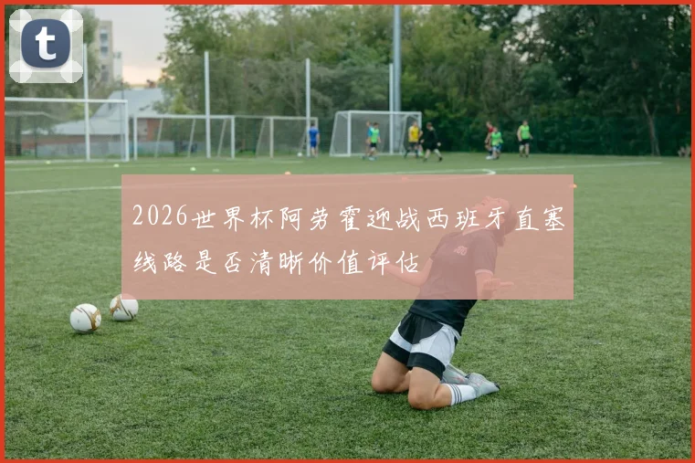 2026世界杯阿劳霍迎战西班牙直塞线路是否清晰价值评估